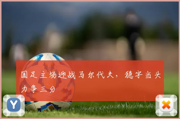 国足主场迎战马尔代夫，稳字当头力争三分