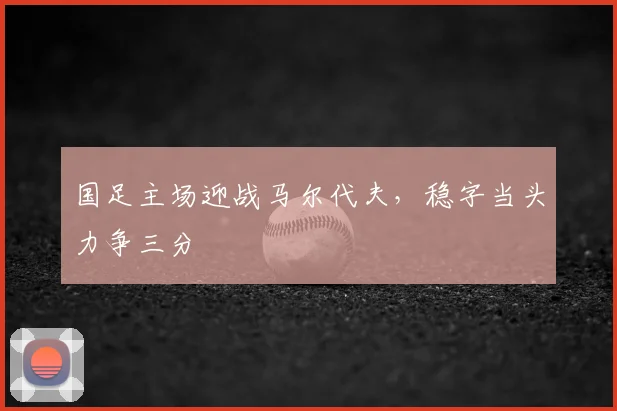 国足主场迎战马尔代夫，稳字当头力争三分