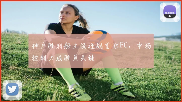 神户胜利船主场迎战首尔FC，中场控制力成胜负关键