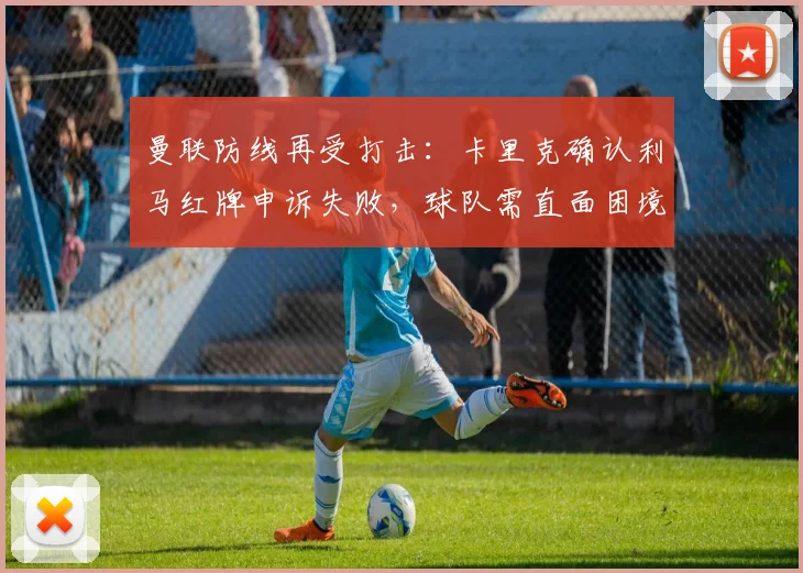 曼联防线再受打击:卡里克确认利马红牌申诉失败,球队需直面困境