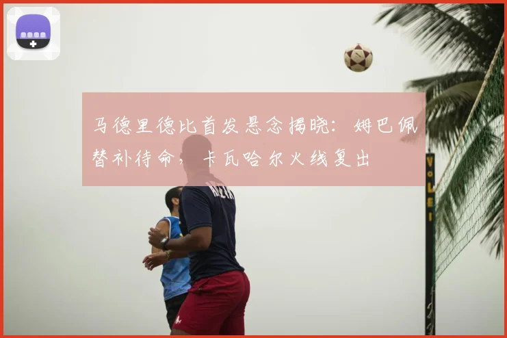 马德里德比首发悬念揭晓：姆巴佩替补待命，卡瓦哈尔火线复出