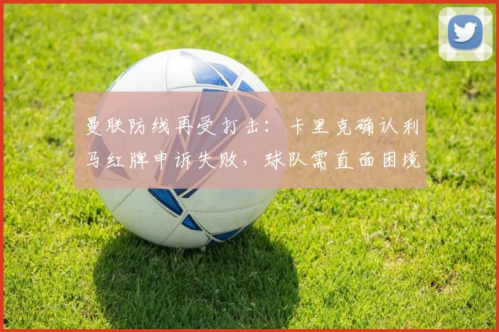 曼联防线再受打击：卡里克确认利马红牌申诉失败，球队需直面困境