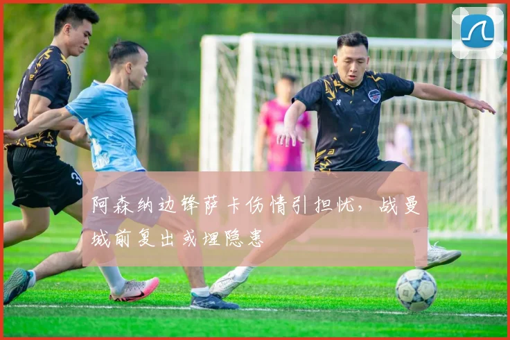 阿森纳边锋萨卡伤情引担忧，战曼城前复出或埋隐患