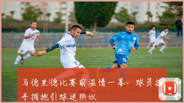 马德里德比赛前温情一幕,球员握手拥抱引球迷热议