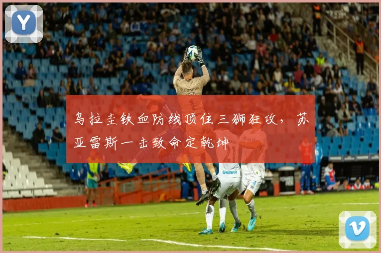 乌拉圭铁血防线顶住三狮狂攻,苏亚雷斯一击致命定乾坤