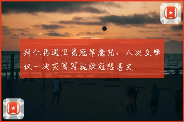 拜仁再遇卫冕冠军魔咒，八次交锋仅一次突围写就欧冠悲喜史