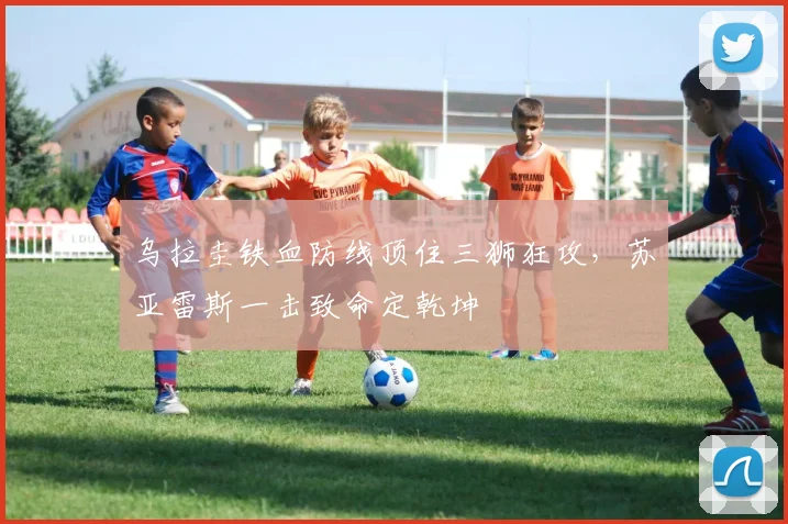 乌拉圭铁血防线顶住三狮狂攻,苏亚雷斯一击致命定乾坤