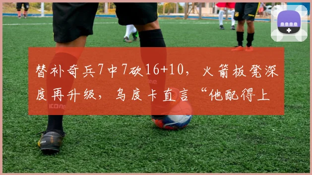 替补奇兵7中7砍16+10，火箭板凳深度再升级，乌度卡直言“他配得上更多时间”