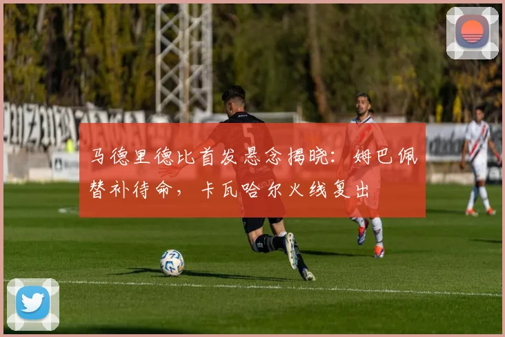 马德里德比首发悬念揭晓:姆巴佩替补待命,卡瓦哈尔火线复出